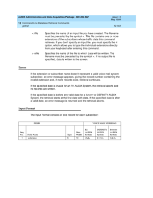 Page 379AUDIX Administration and Data Acquisition Package  585-302-502  Issue 14
May 1999
Command Line Database Retrieval Commands 
12-163 gettraf 
12
Errors 
If the extension or sub sc rib er name doesn’t rep resent a valid  voic e mail system 
sub sc rib er, an error message ap p ears, g iving  the rec ord number c ontaining  the 
invalid extension and , if more rec ords exist, retrieval c ontinues. 
If the sp ec ified  d ate is invalid  for an R1 AUDIX System, the retrieval ab orts and  
no rec ord s are...