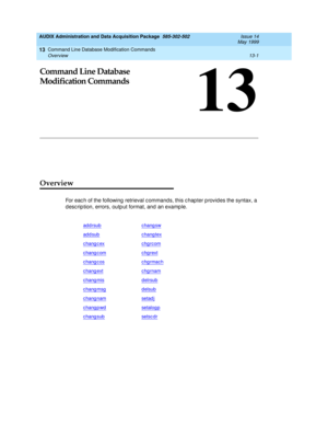 Page 387Command Line Database Modification Commands 
13-1 Overview 
13
AUDIX Administration and Data Acquisition Package  585-302-502  Issue 14
May 1999
13
Command Line Database 
Modification Commands
Overview
For eac h of the following  retrieval c ommand s, this c hap ter p rovides the syntax, a 
d esc rip tion, errors, outp ut format, and  an examp le.
addrsubchang sw
addsubchang tex
chang c exchgrcom
chang c omchgrext
chang c oschgrmach
chang extchgrnam
chang misdelrsub
chang msgdelsub
chang namsetad j
chang...