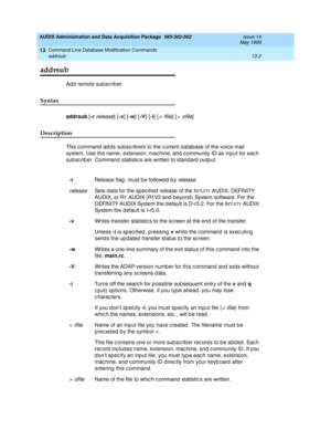 Page 388AUDIX Administration and Data Acquisition Package  585-302-502  Issue 14
May 1999
Command Line Database Modification Commands 
13-2 addrsub 
13
addrsub
Add remote subscriber 
Syntax 
addrsub
 [-r release] [-v
] [-w
] [-V
] [-i
] [< ifile] [> ofile] 
Description 
This c ommand  ad d s subsc rib ers to the c urrent d atab ase of the voic e mail 
system. Use the name, extension, mac hine, and  c ommunity ID as inp ut for eac h 
sub sc rib er. Command  statistic s are written to standard  outp ut. 
-r...