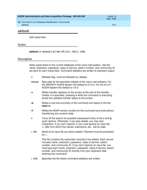 Page 390AUDIX Administration and Data Acquisition Package  585-302-502  Issue 14
May 1999
Command Line Database Modification Commands 
13-4 addsub 
13
addsub 
Add subscriber 
Syntax 
addsub
 [-r release] [-v
] [-w
] [-V
] [-i
] [< ifile] [> ofile] 
Description 
Ad d s sub sc rib ers to the c urrent d atab ase of the voic e mail system. Use the 
name, extension, p assword , c lass of servic e, switc h numb er, and c ommunity ID 
as inp ut for eac h sub sc rib er. Command  statistic s are written to stand ard...