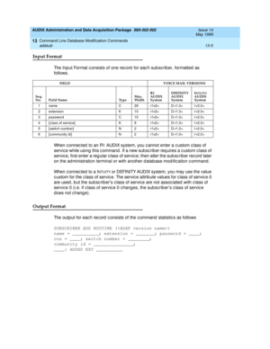 Page 391AUDIX Administration and Data Acquisition Package  585-302-502  Issue 14
May 1999
Command Line Database Modification Commands 
13-5 addsub 
13
Input Format 
The Inp ut Format c onsists of one rec ord  for eac h sub sc rib er, formatted as 
follows.
When c onnec ted  to an R1 AUDIX system, you c annot enter a c ustom c lass of 
servic e while using  this c ommand . If a new sub sc riber req uires a c ustom c lass of 
servic e, first enter a reg ular c lass of servic e; then alter the sub sc rib er rec ord...