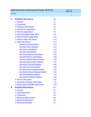 Page 5AUDIX Administration and Data Acquisition Package  585-302-502  Issue 14
May 1999
Contents 
v  
5 PC2AUDIX Traffic Reports 5-1
nOverview5-1
nPrerequisites5-2
nProducing Traffic Reports5-2
nAverage Port Usage Report5-3
nPeak Port Usage Report5-5
nHourly File System Usage Report5-8
nDaily File System Usage Report5-10
nSession Usage Traffic Report5-12
nTraffic Data Reports5-14
View Hourly Feature Statistics5-15
View Daily Feature Statistics5-18
View Hourly Load Statistics5-19
View Daily Load Statistics5-21...