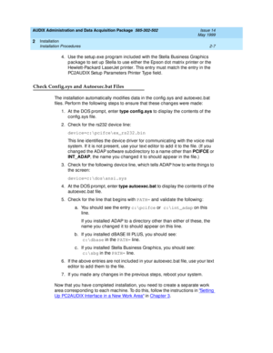 Page 41AUDIX Administration and Data Acquisition Package  585-302-502  Issue 14
May 1999
Installation 
2-7 Installation Procedures 
2
4. Use the setup .exe p rog ram inc lud ed  with the Stella Business Grap hic s 
p ac kag e to set up  Stella to use either the Ep son d ot matrix p rinter or the 
Hewlett-Pac kard  LaserJet printer. This entry must matc h the entry in the 
PC 2 A U D I X Se t u p  Pa r a m e t e r s  Pri n t e r Ty p e  f i e ld .  
Check Config.sys and Autoexec.bat Files
The installation...