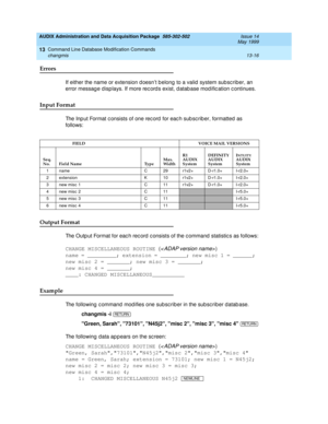 Page 402AUDIX Administration and Data Acquisition Package  585-302-502  Issue 14
May 1999
Command Line Database Modification Commands 
13-16 changmis 
13
Errors 
If either the name or extension d oesn’t b elong to a valid system subsc riber, an 
error message d isp lays. If more rec ord s exist, d atab ase mod ific ation c ontinues. 
Input Format 
The Inp ut Format c onsists of one rec ord  for eac h sub sc rib er, formatted as 
follows:
Output Format
The Outp ut Format for eac h rec ord  c onsists of the c...