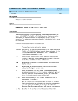 Page 410AUDIX Administration and Data Acquisition Package  585-302-502  Issue 14
May 1999
Command Line Database Modification Commands 
13-24 changsub 
13
changsub
Chang e sub sc rib er attrib utes 
Syntax 
changsub
 [-r release] [-v
] [-w
] [-V
] [-i
] [<  ifile] [> ofile] 
Description 
This c ommand  mod ifies subsc riber attributes in the c urrent d atab ase of the 
I
NTUITY AUDIX, DEFINITY AUDIX, or R1 AUDIX systems. Use the sub sc rib er 
attrib utes in the order desc rib ed  in this manual p ag e as inp ut...