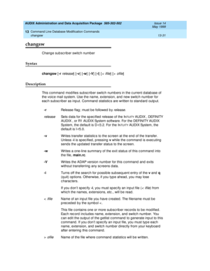 Page 417AUDIX Administration and Data Acquisition Package  585-302-502  Issue 14
May 1999
Command Line Database Modification Commands 
13-31 changsw 
13
changsw
Chang e sub sc rib er switc h number 
Syntax 
changsw
 [-r release] [-v
] [-w
] [-V
] [-i
] [<  ifile] [> ofile]
Description 
This c ommand  mod ifies subsc riber switc h numb ers in the c urrent d atab ase of 
the voic e mail system. Use the name, extension, and  new switc h numb er for 
eac h sub sc rib er as inp ut. Command  statistic s are written to...