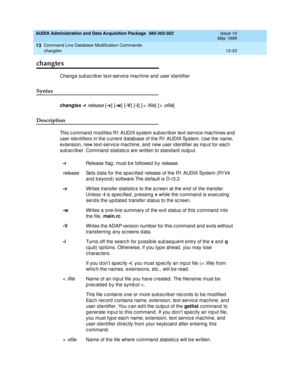 Page 419AUDIX Administration and Data Acquisition Package  585-302-502  Issue 14
May 1999
Command Line Database Modification Commands 
13-33 changtex 
13
changtex
Chang e sub sc rib er text-servic e mac hine and  user id entifier 
Syntax 
changtex
 -r release [-v
] [-w
] [-V
] [-i
] [< ifile] [> ofile]
Description 
This c ommand  mod ifies R1 AUDIX system sub sc rib er text-servic e mac hines and  
user id entifiers in the c urrent d atab ase of the R1 AUDIX System. Use the name, 
extension, new text-servic e...