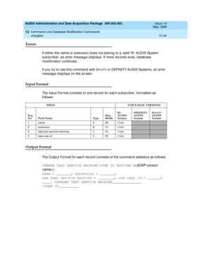 Page 420AUDIX Administration and Data Acquisition Package  585-302-502  Issue 14
May 1999
Command Line Database Modification Commands 
13-34 changtex 
13
Errors 
If either the name or extension d oes not b elong  to a valid R1 AUDIX System 
sub sc rib er, an error message d isp lays. If more rec ords exist, d atab ase 
mod ific ation c ontinues. 
If you try to use this c ommand  with I
NTUITY or DEFINITY AUDIX Systems, an error 
messag e d isp lays on the sc reen. 
Input Format 
The Inp ut Format c onsists of...