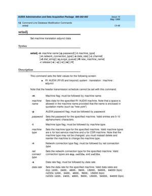 Page 434AUDIX Administration and Data Acquisition Package  585-302-502  Issue 14
May 1999
Command Line Database Modification Commands 
13-48 setadj 
13
setadj
Set mac hine translation adjunc t d ata 
Syntax 
setadj
 -m mac hine name [-p p assword] [-t mac hine_typ e] 
 [-n
 network_c onnec tion_typ e] [-s
 d ata_rate] [-c c hannel] 
 [-d
 d ial_string] [-q purg e_q ueue] [-N new_mac hine_name] 
 -r
 release [-a | -u
] [-v
] [-w
] [-V
] 
Description 
This c ommand  sets the field  values for the following  sc...