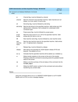 Page 435AUDIX Administration and Data Acquisition Package  585-302-502  Issue 14
May 1999
Command Line Database Modification Commands 
13-49 setadj 
13
Errors
Using  this c ommand  with an INTUITY or DEFINITY AUDIX System or an R1 AUDIX 
System p rior to R1V5, an error messag e d isp lays. -c
Channel flag ; must be followed  b y 
c hannel. 
c hannelSets the c hannel for the sp ec ified  mac hine. Valid  c hannels are null 
(b lank), 5
 or 6
 for rs232, or null for d c p . 
-d
Dial string  flag ; must b e...