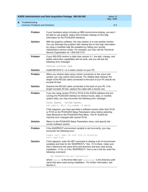 Page 445AUDIX Administration and Data Acquisition Package  585-302-502  Issue 14
May 1999
Troubleshooting 
A-5 Common Problems and Solutions 
A
ProblemIf your hard ware setup  includes an IBM monochrome d isp lay, you won’t 
b e ab le to use g rap hic  outp ut (this inc lud es viewing  on-line help  
information for the PC2AUDIX interfac e). 
SolutionWith the g rap hic s software, the only solution is to use another monitor. 
You c an eliminate the p rob lem with viewing  the on-line help information 
b y using...