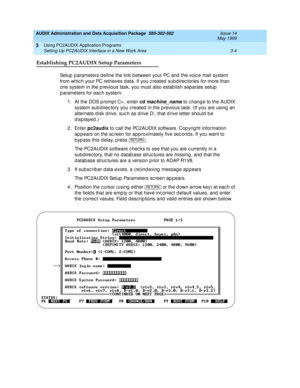 Page 46AUDIX Administration and Data Acquisition Package  585-302-502  Issue 14
May 1999
Using PC2AUDIX Application Programs 
3-4 Setting Up PC2AUDIX Interface in a New Work Area 
3
Establishing PC2AUDIX Setup Parameters
Setup  p arameters d efine the link b etween your PC and the voic e mail system 
from whic h your PC retrieves d ata. If you c reated subd irec tories for more than 
one system in the p revious task, you must also estab lish sep arate setup  
p arameters for eac h system. 
1. At the DOS p romp...