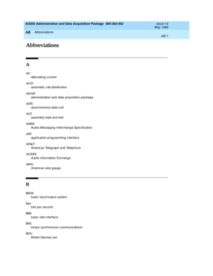 Page 451AUDIX Administration and Data Acquisition Package  585-302-502  Issue 14
May 1999
Abbreviations 
AB-1  
AB
AB
Abbreviations
A
AC 
alternating  c urrent 
ACD 
automatic  c all d istrib ution
ADAP
ad ministration and  data ac quisition p ackage 
ADU 
async hronous data unit 
ALT
assemb ly load  and  test
AMIS
Aud io Messag ing  Interc hange Sp ec ification
API
application programming interface
AT & T
Americ an Teleg raph and  Telep hone
AUDIX
Aud io Information Exc hang e
AW G
Americ an wire g aug e
B...