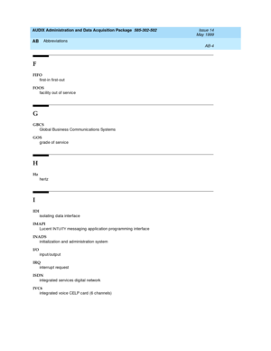 Page 454AUDIX Administration and Data Acquisition Package  585-302-502  Issue 14
May 1999
Abbreviations 
AB-4  
AB
F
FIFO
first-in first-out
FOOS
fac ility out of servic e
G
GBCS
Glob al Business Communic ations Systems
GOS
g rad e of service
H
Hz
hertz
I
IDI
isolating  d ata interface
IMAPI
Luc ent I
NTUITY messag ing  app lic ation p rog ramming interface
INADS
initialization and  ad ministration system 
I/O
input/output
IRQ
interrup t request
ISDN
integ rated  servic es dig ital network
IVC6
integ rated...