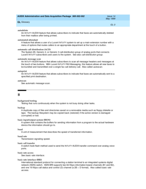 Page 461AUDIX Administration and Data Acquisition Package  585-302-502  Issue 14
May 1999
Glossary 
GL-3  
GL
autodelete
An I
NTUITY AUDIX feature that allows sub sc ribers to ind ic ate that faxes are automatic ally d eleted  
from their mailb ox after b eing  p rinted .
automated attendant
A feature that allows a user of a Lucent I
NTUITY system to set up  a main extension number with a 
menu of op tions that routes c allers to an ap p rop riate d ep artment at the touc h of a b utton.
automatic call...