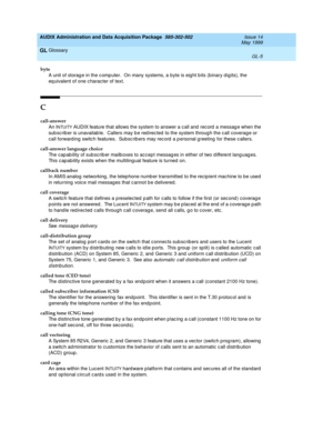 Page 463AUDIX Administration and Data Acquisition Package  585-302-502  Issue 14
May 1999
Glossary 
GL-5  
GL
byte
A unit of storag e in the c omp uter.  On many systems, a byte is eig ht b its (binary d ig its), the 
eq uivalent of one c haracter of text.
C
call-answer
An I
NTUITY AUDIX feature that allows the system to answer a c all and  rec ord  a messag e when the 
sub sc rib er is unavailab le.  Callers may b e red irec ted  to the system throug h the c all coverag e or 
call forward ing  switc h features....