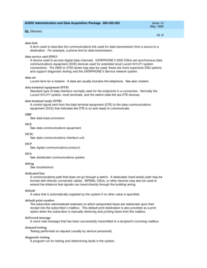 Page 466AUDIX Administration and Data Acquisition Package  585-302-502  Issue 14
May 1999
Glossary 
GL-8  
GL
data link
A term used  to d esc rib e the c ommunic ations link used for d ata transmission from a sourc e to a 
d estination.  For example, a p hone line for data transmission.
data service unit (DSU)
A d evice used  to ac cess d ig ital d ata c hannels.  DATAPHONE II 2500 DSUs are sync hronous data 
communications equipment (DCE) d evic es used  for extend ed-local Lucent I
NTUITY system 
connec tions....