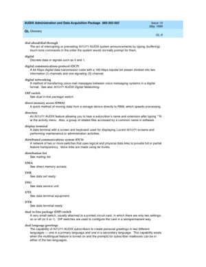 Page 467AUDIX Administration and Data Acquisition Package  585-302-502  Issue 14
May 1999
Glossary 
GL-9  
GL
dial-ahead/dial-through
The ac t of interrup ting  or p reced ing  I
NTUITY AUDIX system announc ements b y typing (b uffering ) 
touc h-tone command s in the ord er the system would  normally p rompt for them.
digital
Disc rete d ata or sig nals suc h as 0 and  1.
digital communications protocol (DCP)
A 64 Kbps digital data transmission code with a 160 Kbps bipolar bit stream divided into two...