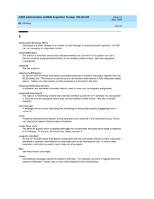 Page 468AUDIX Administration and Data Acquisition Package  585-302-502  Issue 14
May 1999
Glossary 
GL-10  
GL
E
electrostatic discharge (ESD)
Disc harg e of a static  charg e on a surfac e or bod y throug h a c ond uc tive p ath to g round.  An ESD 
can be d amag ing  to integ rated c irc uits.
enabled/disabled
The state of a hard ware d evic e that ind ic ates whether the Luc ent I
NTUITY system c an use it.  
Devices must b e eq uip p ed  b efore they c an b e enab led  (made active).  See also 
eq uip ped /...