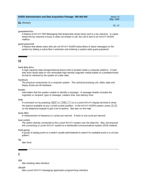 Page 470AUDIX Administration and Data Acquisition Package  585-302-502  Issue 14
May 1999
Glossary 
GL-12  
GL
guaranteed fax
A feature of I
NTUITY FAX Messag ing  that temporarily stores faxes sent to a fax mac hine.  In c ases 
where the fax mac hine is b usy or d oes not answer a c all, the c all is sent to an I
NTUITY AUDIX 
mailb ox.  
guest password
A feature that allows users who are not I
NTUITY AUDIX sub scrib ers to leave messag es on the 
system b y d ialing  a sub sc rib er’s extension and  entering...