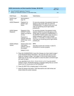 Page 48AUDIX Administration and Data Acquisition Package  585-302-502  Issue 14
May 1999
Using PC2AUDIX Application Programs 
3-6 Setting Up PC2AUDIX Interface in a New Work Area 
3
5. Press   (CHANGE/RUN) to save the c hang es you have mad e to pag e 1 
of the PC2AUDIX Setup  Parameters. (You c an also wait until you have 
mad e all c hanges to p ag e 1 and  p ag e 2 of this sc reen b efore saving .) 
ADAP log s into the voic e mail system to verify the switc h c onnec tion typ e 
and  log s out ag ain.
If you...