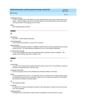 Page 475AUDIX Administration and Data Acquisition Package  585-302-502  Issue 14
May 1999
Glossary 
GL-17  
GL
multilingual feature
An I
NTUITY AUDIX feature that allows up  to nine simultaneously-ac tive announcement sets on the 
system.  With this feature, eac h I
NTUITY AUDIX mailb ox can be ad ministered so that sub sc rib ers 
c an hear p romp ts in the lang uag e of their c hoic e.
MWI
See  
messag e-waiting  ind ic ator.
N
networking
See  
INTUITY AUDIX Dig ital Networking.
networking prefix
A set of dig...