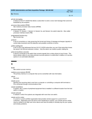 Page 477AUDIX Administration and Data Acquisition Package  585-302-502  Issue 14
May 1999
Glossary 
GL-19  
GL
private messaging
A feature of I
NTUITY AUDIX that allows a sub scrib er to send  a voice mail message that cannot b e 
forwarded by the recipient.
processor data module (PDM)
See  
modular p roc essor data mod ule (MPDM).
processor interface (PI)
A System 75, Generic 1, Generic  3i, Generic  3s, and Generic  3vs switc h d ata link.  Also c alled  
p rocessor interface b oard (PIB).  
programmed...