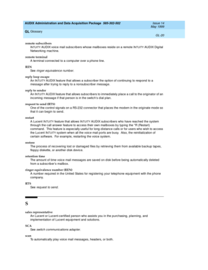 Page 478AUDIX Administration and Data Acquisition Package  585-302-502  Issue 14
May 1999
Glossary 
GL-20  
GL
remote subscribers
I
NTUITY AUDIX voice mail sub sc ribers whose mailb oxes resid e on a remote INTUITY AUDIX Dig ital 
Networking mac hine.
remote terminal
A terminal c onnec ted  to a comp uter over a p hone line.
REN
See  
ring er equivalence numb er.
reply loop escape
An I
NTUITY AUDIX feature that allows a subsc rib er the op tion of c ontinuing  to resp ond  to a 
messag e after trying  to rep ly...