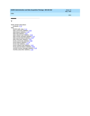 Page 488AUDIX Administration and Data Acquisition Package  585-302-502    Issue 14
May 1999
Index 
IN-6  
V
Verify remote sub sc rib ers
p c 2aud ix
,4-13Vie w
AUDIX traffic d ata,5-14
d aily c ommunity statistics,5-30d aily feature statistics,5-18d aily load  statistic s,5-21
d aily network load  statistic s,5-25d aily remote messag e statistic s,5-31d aily sp ec ial feature statistic s,5-27
d aily sub scrib er statistic s,5-34hourly c ommunity statistics,5-28hourly feature statistic s,5-15
hourly load...