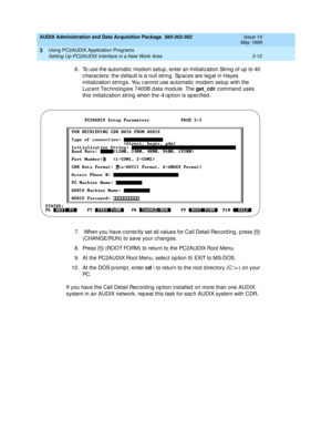 Page 52AUDIX Administration and Data Acquisition Package  585-302-502  Issue 14
May 1999
Using PC2AUDIX Application Programs 
3-10 Setting Up PC2AUDIX Interface in a New Work Area 
3
6. To use the automatic  mod em setup , enter an Initialization String of up  to 40 
c harac ters; the d efault is a null string . Sp ac es are leg al in Hayes 
initialization string s. You c annot use automatic  mod em setup with the 
Luc ent Tec hnolog ies 7400B d ata mod ule. The get_cdr
 c ommand  uses 
this initialization...