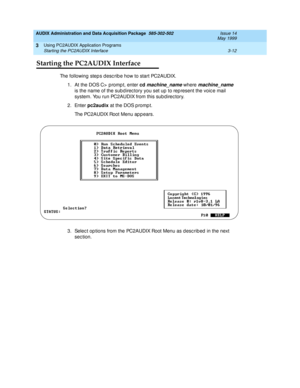 Page 54AUDIX Administration and Data Acquisition Package  585-302-502  Issue 14
May 1999
Using PC2AUDIX Application Programs 
3-12 Starting the PC2AUDIX Interface 
3
Starting the PC2AUDIX Interface
The following steps desc ribe how to start PC2AUDIX. 
1. At the DOS C>  p romp t, enter cd 
machine_name where machine_name 
is the name of the sub d irec tory you set up to rep resent the voic e mail 
system. You run PC2AUDIX from this sub direc tory. 
2. Enter pc2audix
 at the DOS p romp t. 
The PC2AUDIX Root Menu...