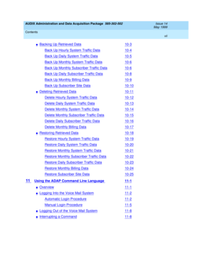 Page 7AUDIX Administration and Data Acquisition Package  585-302-502  Issue 14
May 1999
Contents 
vii  
nBacking Up Retrieved Data10-3
Back Up Hourly System Traffic Data10-4
Back Up Daily System Traffic Data10-5
Back Up Monthly System Traffic Data10-6
Back Up Monthly Subscriber Traffic Data10-6
Back Up Daily Subscriber Traffic Data10-8
Back Up Monthly Billing Data10-9
Back Up Subscriber Site Data10-10
nDeleting Retrieved Data10-11
Delete Hourly System Traffic Data10-12
Delete Daily System Traffic Data10-13...