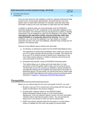 Page 62AUDIX Administration and Data Acquisition Package  585-302-502  Issue 14
May 1999
PC2AUDIX Data Retrieval 
4-2 Prerequisites 
4
Onc e you have d one this, then establish a routine for reg ularly retrieving  this d ata 
as p art of your normal system ad ministration. Be aware that the voic e mail 
system d oes not retain d ata indefinitely. For example, subsc rib er d aily traffic  
information is kep t b y the voic e mail system for eight d ays and  then d eleted . 
In ad dition to retrieving  d ata, you...