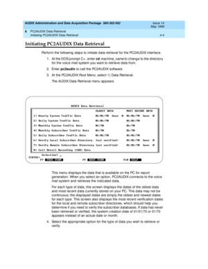 Page 64AUDIX Administration and Data Acquisition Package  585-302-502  Issue 14
May 1999
PC2AUDIX Data Retrieval 
4-4 Initiating PC2AUDIX Data Retrieval 
4
Initiating PC2AUDIX Data Retrieval
Perform the following  step s to initiate d ata retrieval for the PC2AUDIX interfac e. 
1. At the DOS prompt C> , enter cd
 
machine_name to c hang e to the d irec tory 
for the voic e mail system you want to retrieve data from. 
2. Enter pc2audix
 to c all the PC2AUDIX software. 
3. At the PC2AUDIX Root Menu, selec t 1)...