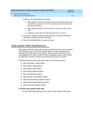 Page 66AUDIX Administration and Data Acquisition Package  585-302-502  Issue 14
May 1999
PC2AUDIX Data Retrieval 
4-6 Daily System Traffic Data Retrieval 
4
Defaults in the d ata fields are as follows: 
nStart c ollec tion d ate and  time are the last hourly traffic  d ata rec ord  
on the PC p lus one hour or 191 hours p revious to the c urrent time, 
whic hever is g reater. 
nStop  c ollec tion d ate and  time is one hour p revious to the c urrent 
time. 
nCollec tion rang e start and  stop  hours are 8 a.m....