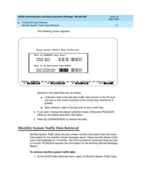 Page 67AUDIX Administration and Data Acquisition Package  585-302-502  Issue 14
May 1999
PC2AUDIX Data Retrieval 
4-7 Monthly System Traffic Data Retrieval 
4
The following sc reen appears: 
Defaults in the d ata fields are as follows: 
nCollec tion d ate is the last d aily traffic  d ata rec ord  on the PC p lus 
one d ay or one month p revious to the c urrent d ay, whic hever is 
greater. 
nStop  c ollec tion d ate is the d ay p rior to the c urrent d ay. 
2. If you wish, c hang e the d efault c ollec tion d...