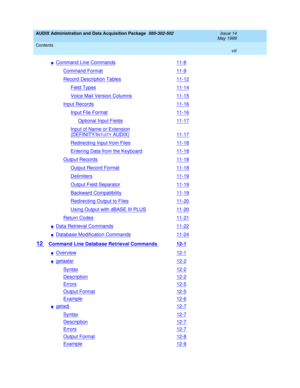 Page 8AUDIX Administration and Data Acquisition Package  585-302-502  Issue 14
May 1999
Contents 
viii  
nCommand Line Commands11-8
Command Format11-9
Record Description Tables11-12
Field Types11-14
Voice Mail Version Columns11-15
Input Records11-16
Input File Format11-16
Optional Input Fields11-17
Input of Name or Extension
(DEFINITY/INTUITY AUDIX)11-17
Redirecting Input from Files11-18
Entering Data from the Keyboard11-18
Output Records11-18
Output Record Format11-18
Delimiters11-19
Output Field...