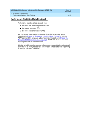 Page 75AUDIX Administration and Data Acquisition Package  585-302-502  Issue 14
May 1999
PC2AUDIX Data Retrieval 
4-15 Performance Statistics Data Retrieval 
4
Performance Statistics Data Retrieval
Performanc e statistic s c ollec t raw d ata from:
nthe voic e mail d atab ase p roc essor (DBP) 
nthe feature p roc essor (FP) 
nthe voice session p rocessor (VSP) 
You c an retrieve these statistic s using  the PC2AUDIX sc hed uling  op tion 
(desc rib ed  in Chap ter 8, 
Sc hed uling  PC2AUDIX Data Retrieval or...