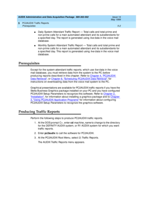 Page 78AUDIX Administration and Data Acquisition Package  585-302-502  Issue 14
May 1999
PC2AUDIX Traffic Reports 
5-2 Prerequisites 
5
nDaily System Attend ant Traffic  Rep ort — Total c alls and total p rime and  
non-p rime c alls for a main automated attend ant and  its sub attend ants for 
a specified day. The report is generated using 
live d ata in the voic e mail 
database. 
nMonthly System Attend ant Traffic  Rep ort — Total c alls and  total p rime and  
non-p rime c alls for a main automated attend...