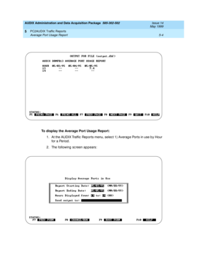 Page 80AUDIX Administration and Data Acquisition Package  585-302-502  Issue 14
May 1999
PC2AUDIX Traffic Reports 
5-4 Average Port Usage Report 
5
To display the Average Port Usage Report:
 
1. At the AUDIX Traffic  Reports menu, selec t 1) Averag e Ports in use b y Hour 
for a Period . 
2. The following sc reen appears:  