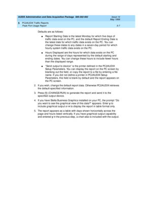 Page 83AUDIX Administration and Data Acquisition Package  585-302-502  Issue 14
May 1999
PC2AUDIX Traffic Reports 
5-7 Peak Port Usage Report 
5
Defaults are as follows:
nRep ort Starting  Date is the latest Mond ay for whic h five d ays of 
traffic  d ata exist on the PC, and  the d efault Rep ort End ing  Date is 
the latest d ate for whic h traffic  d ata exists on the PC. You c an 
c hang e these d ates to any d ates in a seven-d ay p eriod  for whic h 
hourly system traffic  d ata exists on the PC.
nHours...