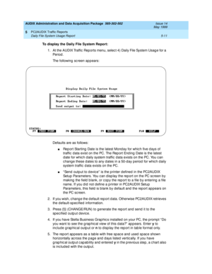 Page 87AUDIX Administration and Data Acquisition Package  585-302-502  Issue 14
May 1999
PC2AUDIX Traffic Reports 
5-11 Daily File System Usage Report 
5
To display the Daily File System Report:
 
1. At the AUDIX Traffic  Rep orts menu, selec t 4) Daily File System Usag e for a 
Pe r io d .
The following sc reen appears: 
Defaults are as follows: 
nRep ort Starting  Date is the latest Mond ay for whic h five d ays of 
traffic  d ata exist on the PC. The Rep ort End ing Date is the latest 
d ate for whic h d...