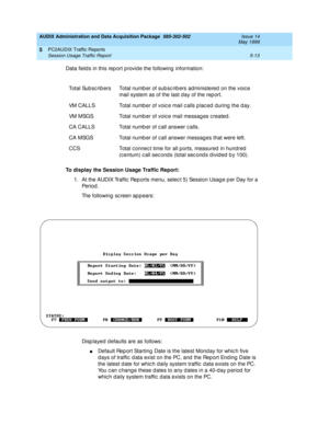 Page 89AUDIX Administration and Data Acquisition Package  585-302-502  Issue 14
May 1999
PC2AUDIX Traffic Reports 
5-13 Session Usage Traffic Report 
5
Data field s in this rep ort p rovide the following information: 
To display the Session Usage Traffic Report:
 
1. At the AUDIX Traffic  Rep orts menu, selec t 5) Session Usag e p er Day for a 
Pe r io d .
The following sc reen appears: 
Disp layed  d efaults are as follows: 
nDefault Rep ort Starting  Date is the latest Monday for whic h five 
d ays of traffic...