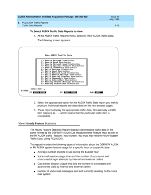 Page 91AUDIX Administration and Data Acquisition Package  585-302-502  Issue 14
May 1999
PC2AUDIX Traffic Reports 
5-15 Traffic Data Reports 
5
To Select AUDIX Traffic Data Reports to view:
 
1. At the AUDIX Traffic  Rep orts menu, selec t 6) View AUDIX Traffic  Data. 
The following sc reen appears: 
2. Selec t the ap p rop riate op tion for the AUDIX Traffic  Data rep ort you wish to 
produce. Individual reports are described on the next several pages. 
3. These rep orts d isp lay the app rop riate traffic  d...