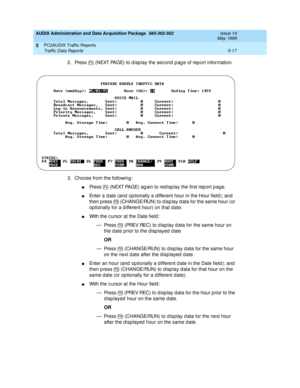 Page 93AUDIX Administration and Data Acquisition Package  585-302-502  Issue 14
May 1999
PC2AUDIX Traffic Reports 
5-17 Traffic Data Reports 
5
2. Press   (NEXT PAGE) to d isp lay the sec ond p ag e of rep ort information. 
3. Choose from the following : 
nPress   (NEXT PAGE) ag ain to red isp lay the first report p age. 
nEnter a d ate (and  op tionally a d ifferent hour in the Hour field); and  
then p ress   (CHANGE/RUN) to d isp lay d ata for the same hour (or 
op tionally for a d ifferent hour) on that d...