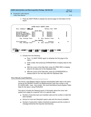 Page 95AUDIX Administration and Data Acquisition Package  585-302-502  Issue 14
May 1999
PC2AUDIX Traffic Reports 
5-19 Traffic Data Reports 
5
2. Press   (NEXT PAGE) to d isp lay the sec ond p ag e of information for the 
rep ort. 
3. Choose from the following : 
nPress   (NEXT PAGE) ag ain to red isp lay the first p ag e of the 
rep ort. 
nEnter a date, then p ress   (CHANGE/RUN) to d isp lay data for that 
date. 
nWith the c ursor at the Date field , p ress   (PREV REC) to d isp lay 
d ata for the d ate...