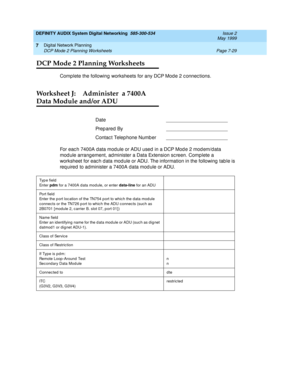 Page 107DEFINITY AUDIX System Digital Networking  585-300-534  Issue 2
May 1999
Digital Network Planning 
Page 7-29 DCP Mode 2 Planning Worksheets 
7
DCP Mode 2 Planning Worksheets
Complete the following worksheets for any DCP Mod e 2 c onnec tions.
Worksheet J: Administer  a 7400A
Data Module and/or ADU
For each 7400A data module or ADU used in a DCP Mode 2 modem/data 
mod ule arrang ement, ad minister a Data Extension sc reen. Complete a 
worksheet for eac h d ata mod ule or ADU. The information in the...