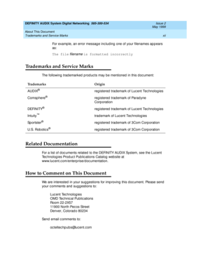 Page 12DEFINITY AUDIX System Digital Networking  585-300-534  Issue 2
May 1999
About This Document 
xii Trademarks and Service Marks 
For examp le, an error messag e inc lud ing  one of your filenames ap p ears 
as:
The file
 
filename is formatted incorrectly
Trademarks and Service Marks
The following trad emarked  p rod uc ts may b e mentioned  in this doc ument:
Related Documentation
For a list of d oc uments related  to the DEFINITY AUDIX System, see the Luc ent 
Tec hnolog ies Prod uc t Pub lic ations...