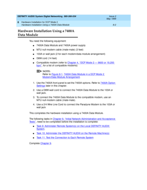 Page 112DEFINITY AUDIX System Digital Networking  585-300-534  Issue 2
May 1999
Hardware Installation for DCP Mode 2 
8-2 Hardware Installation Using a 7400A Data Module 
8
Hardware Installation Using a 7400A 
Data Module
You need  the following  eq uip ment:
n7400A Data Mod ule and  7400A p ower sup p ly
nM7U null-mod em c ab le (male-male) (3 feet)
n103A or wall jac k (2 for eac h mod em/d ata mod ule arrangement)
nD8W c ord (14 feet)
nCompatible modem (refer to Chap ter 4, ‘‘DCP Mod e 2 — 9600 or 19,200...