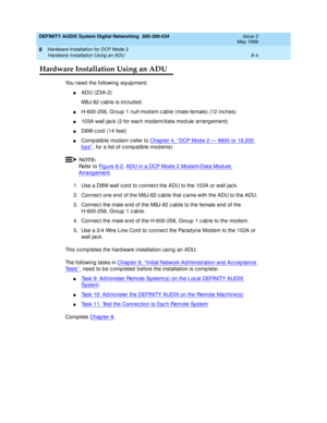 Page 114DEFINITY AUDIX System Digital Networking  585-300-534  Issue 2
May 1999
Hardware Installation for DCP Mode 2 
8-4 Hardware Installation Using an ADU 
8
Hardware Installation Using an ADU
You need  the following  eq uip ment:
nADU (Z3A-2)
M8J-82 c ab le is inc lud ed .
nH-600-258, Group  1 null-mod em c ab le (male-female) (12 inc hes)
n103A wall jac k (2 for eac h modem/d ata mod ule arrang ement)
nD8W c ord (14 feet)
nCompatible modem (refer to Chap ter 4, ‘‘DCP Mod e 2 — 9600 or 19,200 
bps’’, for a...